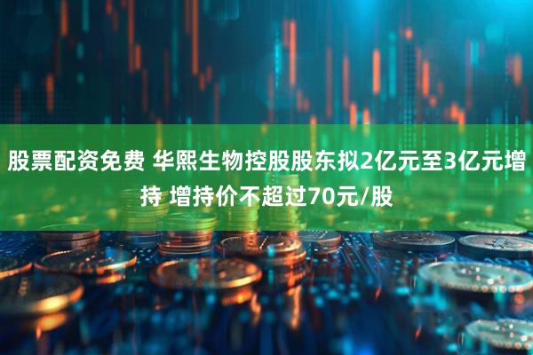 股票配资免费 华熙生物控股股东拟2亿元至3亿元增持 增持价不超过70元/股