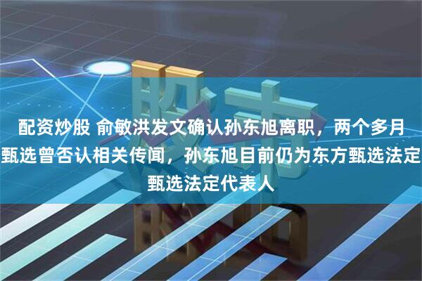 配资炒股 俞敏洪发文确认孙东旭离职，两个多月前东方甄选曾否认相关传闻，孙东旭目前仍为东方甄选法定代表人