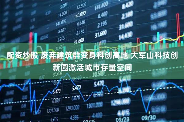 配资炒股 废弃建筑群变身科创高地 大军山科技创新园激活城市存量空间