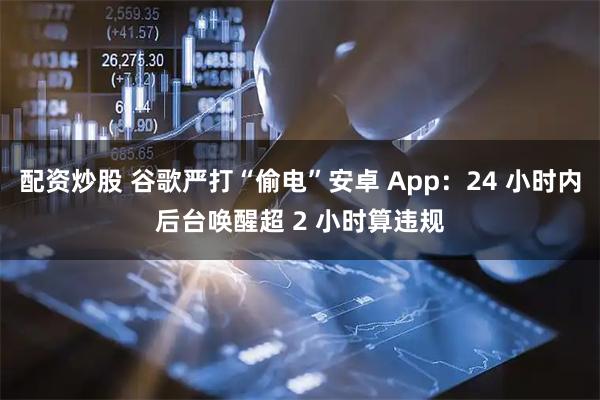 配资炒股 谷歌严打“偷电”安卓 App：24 小时内后台唤醒超 2 小时算违规