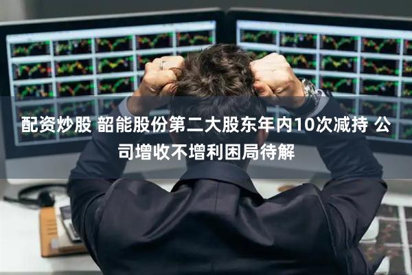 配资炒股 韶能股份第二大股东年内10次减持 公司增收不增利困局待解