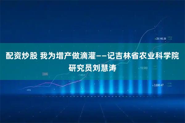 配资炒股 我为增产做滴灌——记吉林省农业科学院研究员刘慧涛