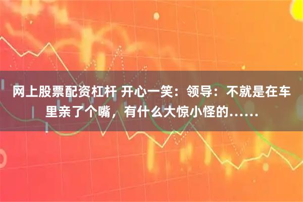 网上股票配资杠杆 开心一笑：领导：不就是在车里亲了个嘴，有什么大惊小怪的……