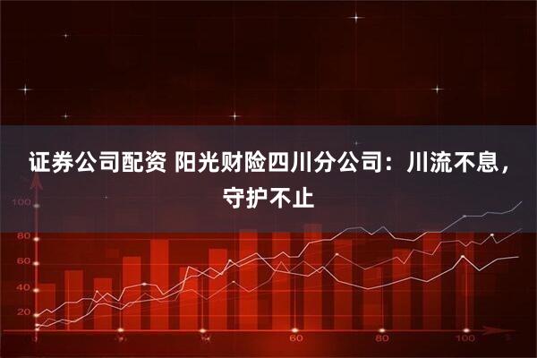 证券公司配资 阳光财险四川分公司：川流不息，守护不止