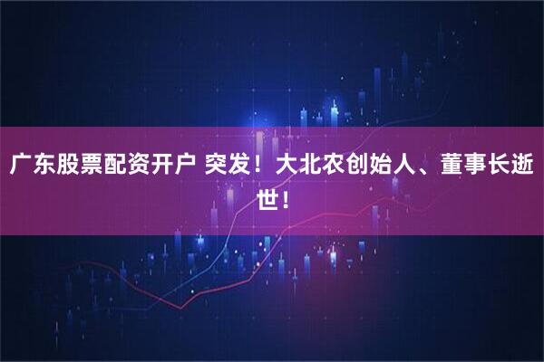 广东股票配资开户 突发！大北农创始人、董事长逝世！