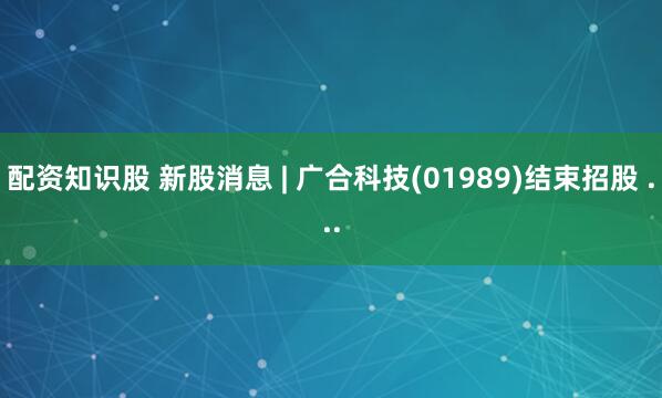 配资知识股 新股消息 | 广合科技(01989)结束招股 ...