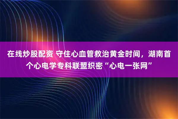 在线炒股配资 守住心血管救治黄金时间，湖南首个心电学专科联盟织密“心电一张网”