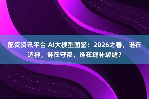 配资资讯平台 AI大模型图鉴：2026之春，谁在造神，谁在守夜，谁在缝补裂缝？