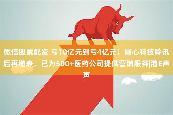 微信股票配资 亏10亿元到亏4亿元！圆心科技聆讯后再递表，已为500+医药公司提供营销服务|港E声