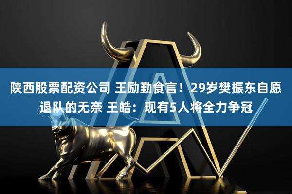 陕西股票配资公司 王励勤食言！29岁樊振东自愿退队的无奈 王皓：现有5人将全力争冠