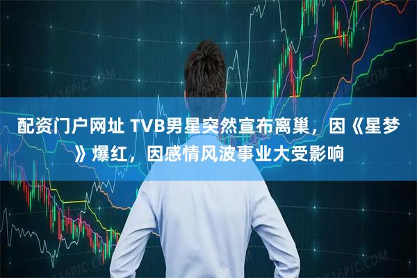 配资门户网址 TVB男星突然宣布离巢，因《星梦》爆红，因感情风波事业大受影响