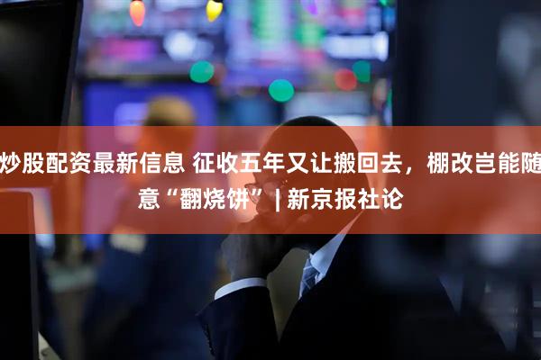 炒股配资最新信息 征收五年又让搬回去，棚改岂能随意“翻烧饼” | 新京报社论