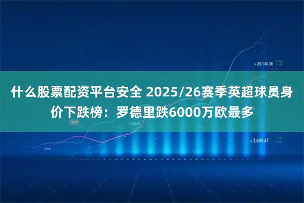 什么股票配资平台安全 2025/26赛季英超球员身价下跌榜:罗德里跌6000万欧最多