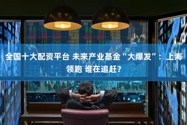 全国十大配资平台 未来产业基金“大爆发”：上海领跑 谁在追赶？