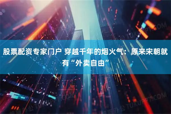 股票配资专家门户 穿越千年的烟火气:原来宋朝就有“外卖自由”