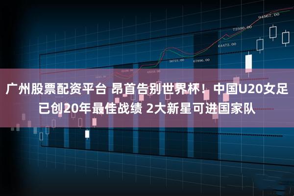广州股票配资平台 昂首告别世界杯！中国U20女足已创20年最佳战绩 2大新星可进国家队